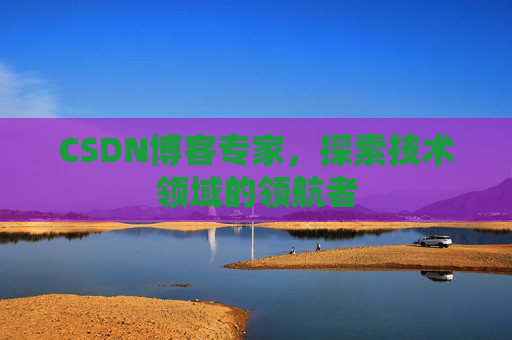 CSDN博客专家，探索技术领域的领航者